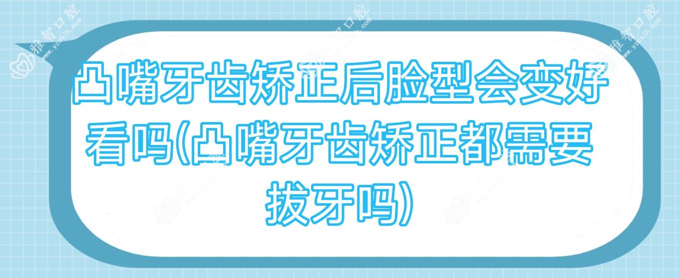 凸嘴牙齿矫正后脸型会变好看吗(凸嘴牙齿矫正都需要拔牙吗)