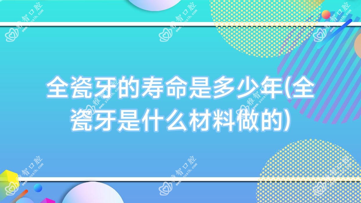 全瓷牙的寿命是多少年(全瓷牙是什么材料做的)