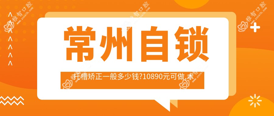 常州自锁托槽矫正一般多少钱?10890元可做,术前指南教你不被坑