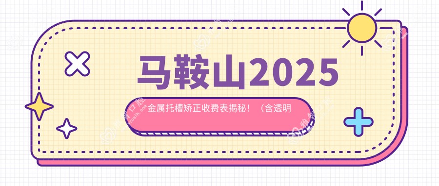 马鞍山2025金属托槽矫正收费表揭秘!(含透明托槽矫正/自锁托槽矫正费用收费表)