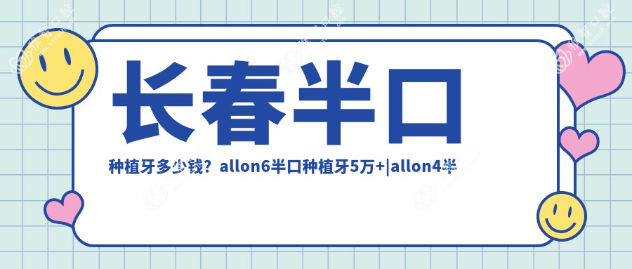 长春半口种植牙多少钱？allon6半口种植牙5万+|allon4半口种植牙4万+，附带10家热门医院价格表！