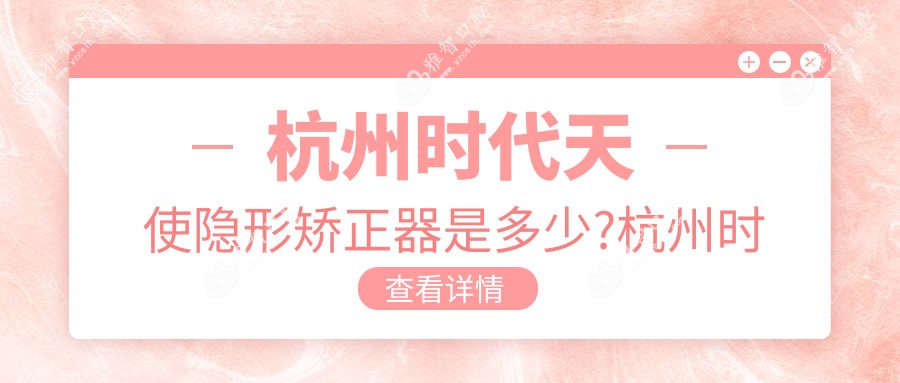 杭州时代天使隐形矫正器是多少?杭州时代天使隐形矫正器/隐适美隐形矫正器/正雅隐形矫正器费用偏低