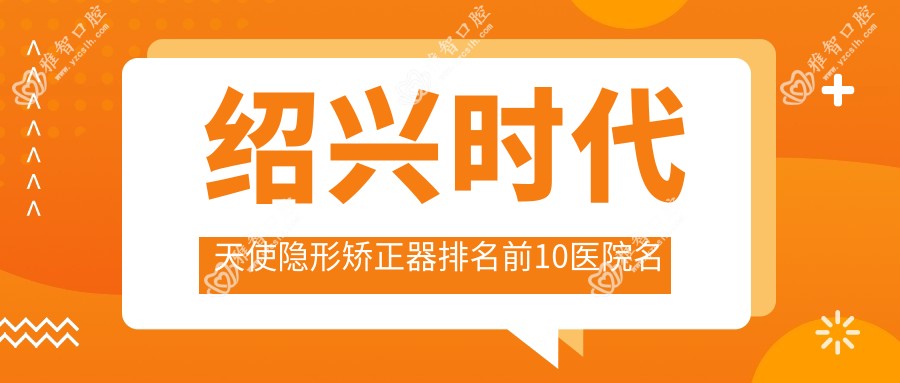 绍兴时代天使隐形矫正器排名前10医院名单+价格价格表介绍!技术好技术娴熟