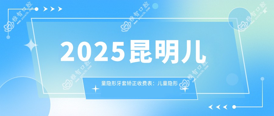 2025昆明儿童隐形牙套矫正收费表：儿童隐形牙套矫正/儿童功能性矫正器/儿童硅胶牙套矫正器等儿童隐形牙套矫正价格一览