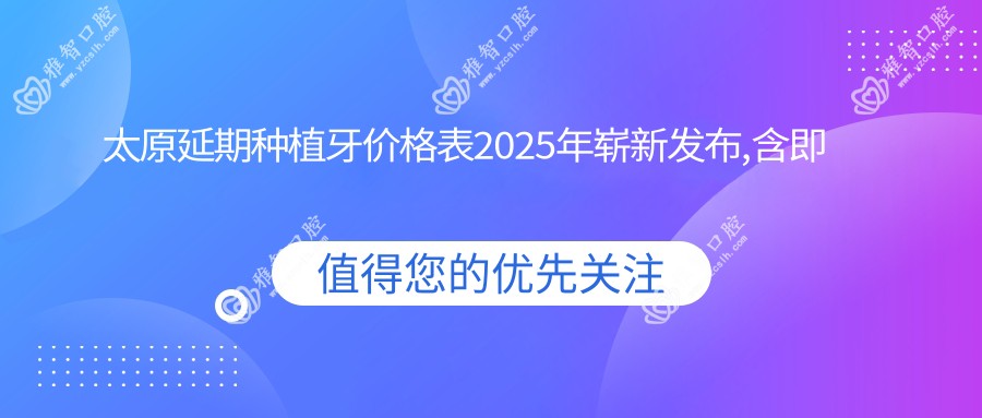 太原延期种植牙价格表2025年崭新发布,含即刻种植牙/微创种植牙/延期种植牙价格明细