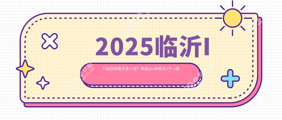 2025临沂ITI瑞锆种植牙多少钱?韩国dio种植牙5千+/德国贝格种植牙9千+/韩国登腾种植牙6千+