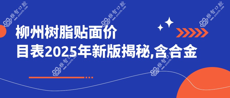 柳州树脂贴面价目表2025年新版揭秘,含合金烤瓷牙/美容冠/牙齿断裂费用明细