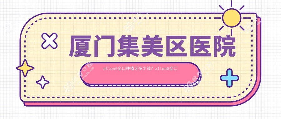 厦门集美区医院allon6全口种植牙多少钱?allon6全口种植牙114860元