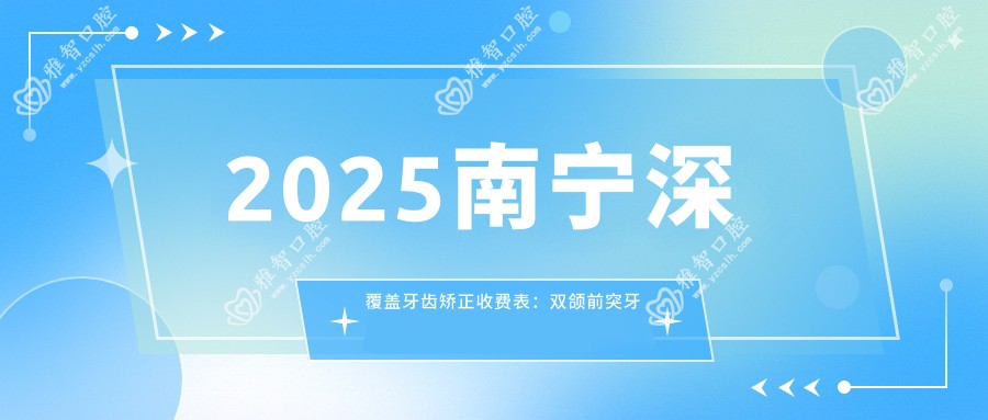 2025南宁深覆盖牙齿矫正收费表:双颌前突牙齿矫正/地包天牙齿矫正/深覆合牙齿矫正等深覆盖牙齿矫正价格一览
