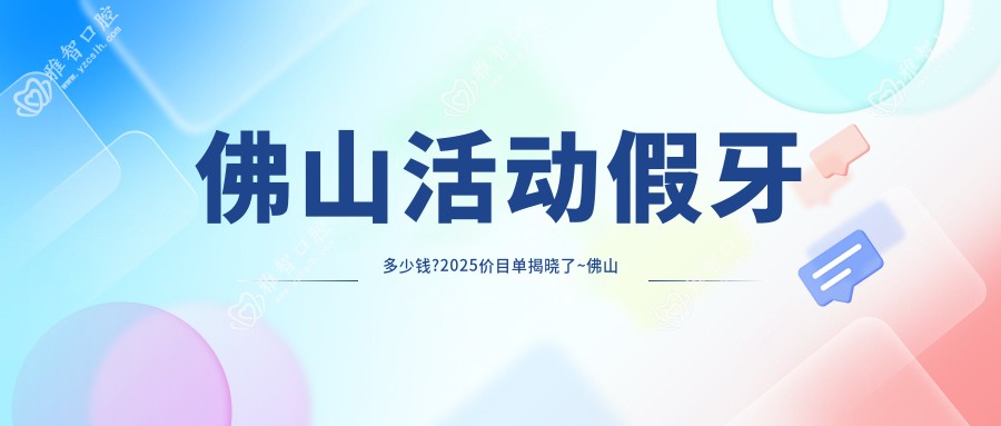 佛山活动假牙多少钱?2025价目单揭晓了~佛山活动假牙收费价格赶快看!