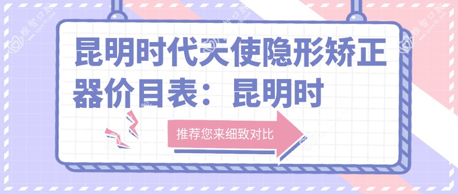 昆明时代天使隐形矫正器价目表:昆明时代天使隐形矫正器市场均价及各医院报价参照