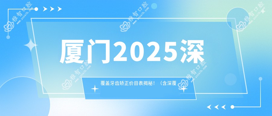 厦门2025深覆盖牙齿矫正价目表揭秘!(含深覆盖牙齿矫正/凸嘴牙齿矫正费用价目表)