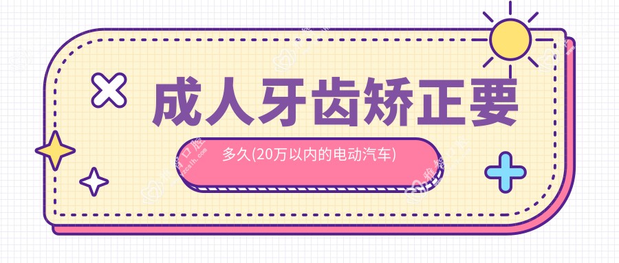 成人牙齿矫正要多久(20万以内的电动汽车)