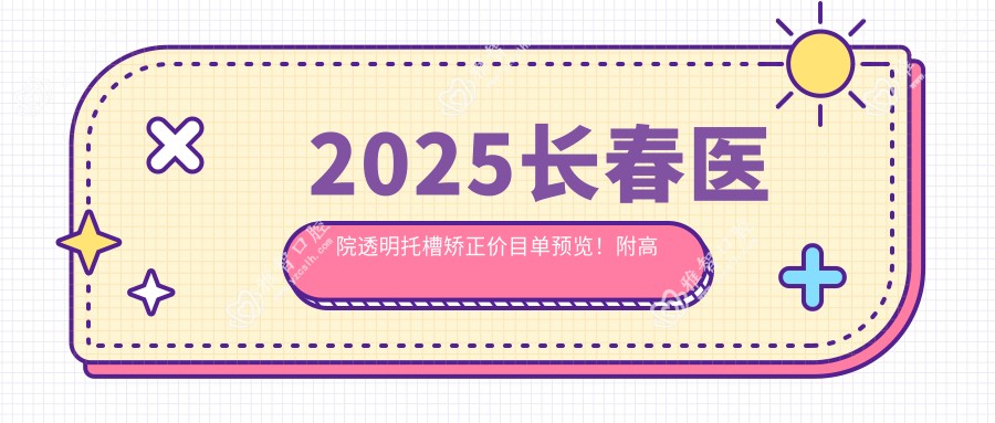 2025长春医院透明托槽矫正价目单预览!附高人气医院排行!