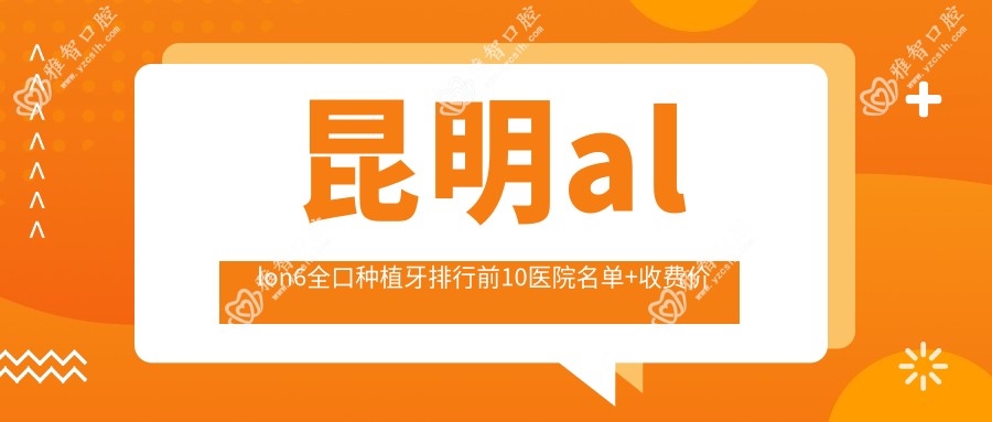 昆明allon6全口种植牙排行前10医院名单+收费价目单分享!实力强经验比较丰富