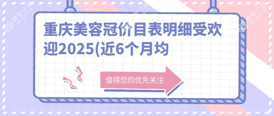 重庆美容冠价目表明细受欢迎2025(近6个月均价为:880元)