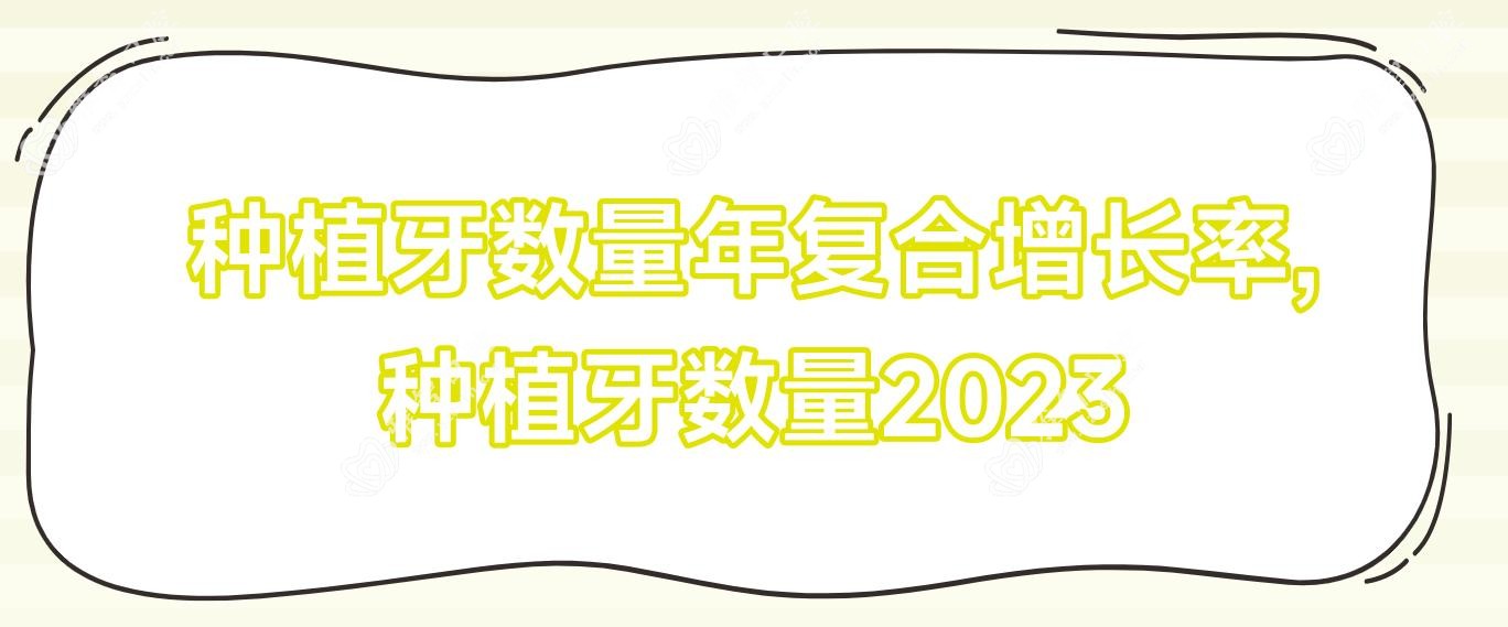 种植牙数量年复合增长率,种植牙数量2023