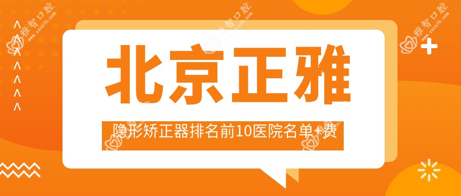 北京正雅隐形矫正器排名前10医院名单+费用收费表分享!实力强技术靠谱