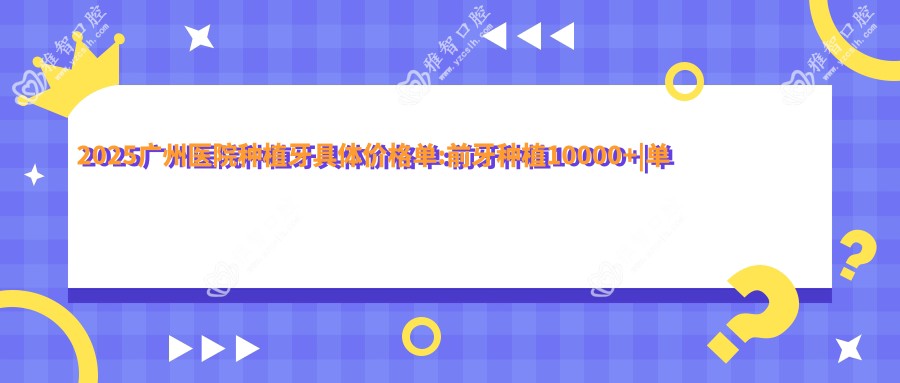 2025广州医院种植牙具体价格单:前牙种植10000+