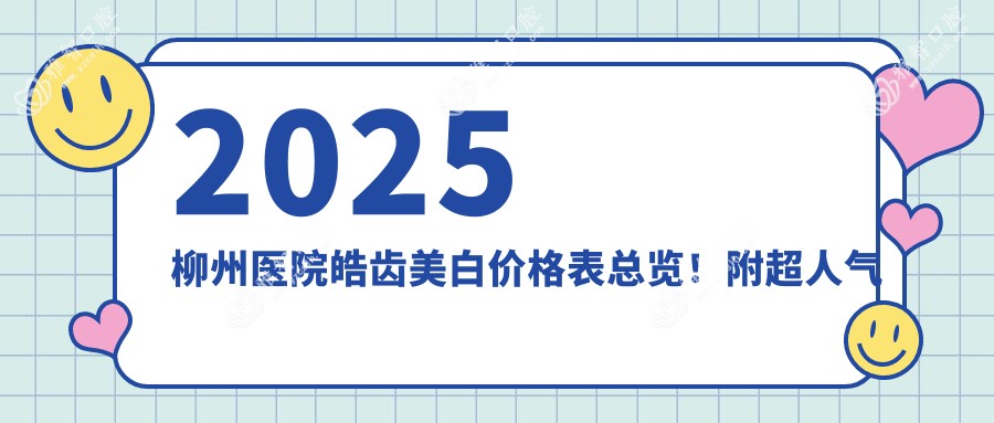 2025柳州医院皓齿美白价格表总览!附超人气医院排行!