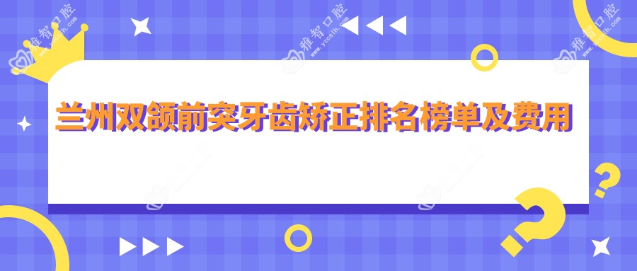 兰州双颌前突牙齿矫正排名榜单及费用分享!性价比高的医院是那家呢？
