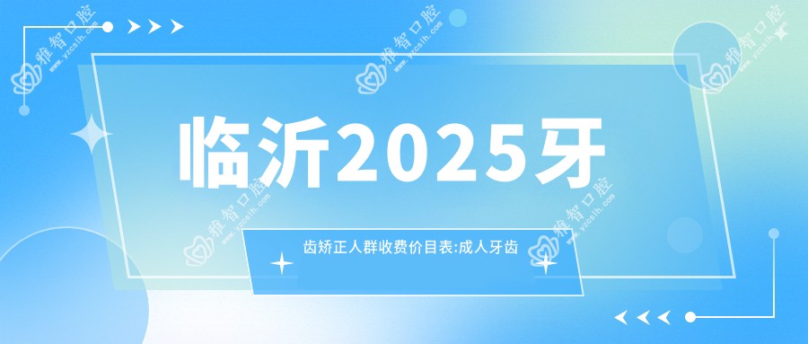 临沂2025牙齿矫正人群收费价目表:成人牙齿矫正/儿童早期牙齿矫正/青少年牙齿矫正价格表明细展示!