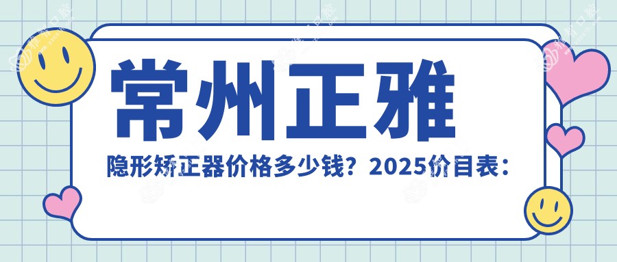 常州正雅隐形矫正器价格多少钱?2025价目表:时代天使隐形矫正器28000元起、隐适美隐形矫正器25000元起