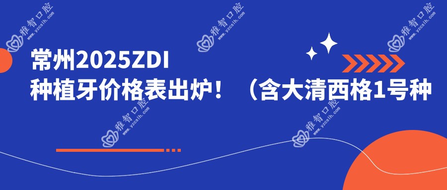 常州2025ZDI种植牙价格表出炉!(含大清西格1号种植牙/新华口腔种植体费用价目表)