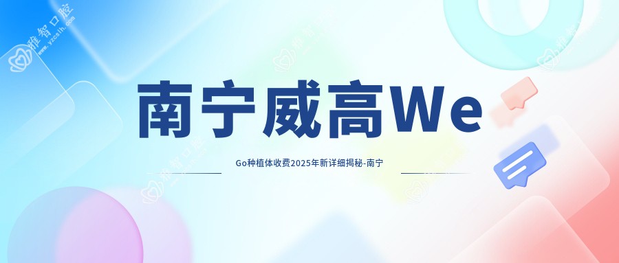 南宁威高WeGo种植体收费2025年新详细揭秘-南宁林丽芬口腔/南宁滕艳兰口腔威高WeGo种植体收费表(价格)